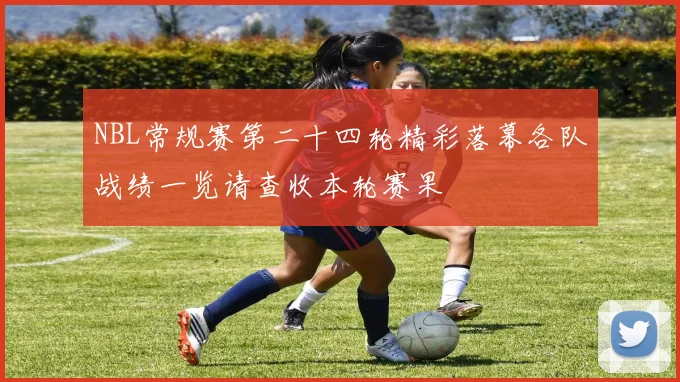 NBL常规赛第二十四轮精彩落幕各队战绩一览请查收本轮赛果