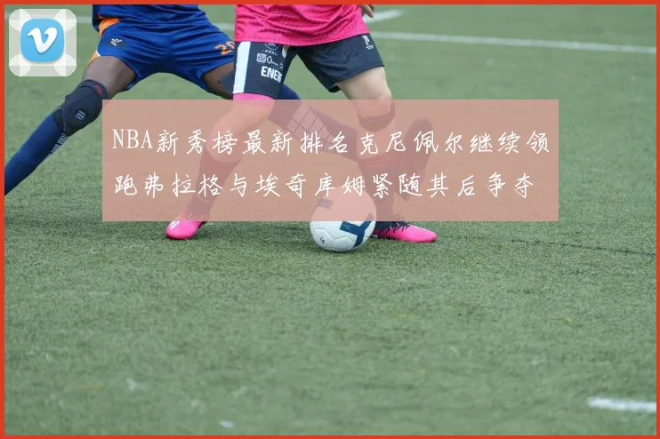 NBA新秀榜最新排名克尼佩尔继续领跑弗拉格与埃奇库姆紧随其后争夺位置